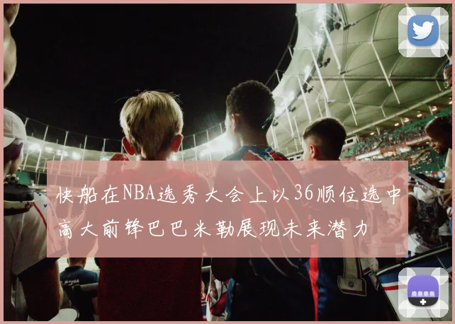 快船在NBA选秀大会上以36顺位选中高大前锋巴巴米勒展现未来潜力