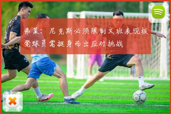 弗莱：尼克斯必须限制文班表现板凳球员需挺身而出应对挑战