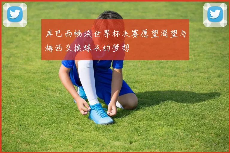 库巴西畅谈世界杯决赛愿望渴望与梅西交换球衣的梦想