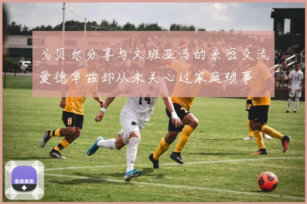 戈贝尔分享与文班亚马的亲密交流爱德华兹却从未关心过家庭琐事