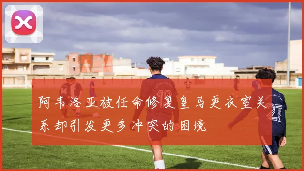 阿韦洛亚被任命修复皇马更衣室关系却引发更多冲突的困境