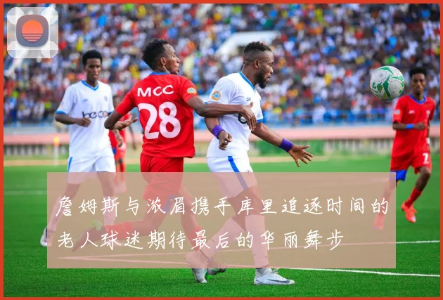 詹姆斯与浓眉携手库里追逐时间的老人球迷期待最后的华丽舞步