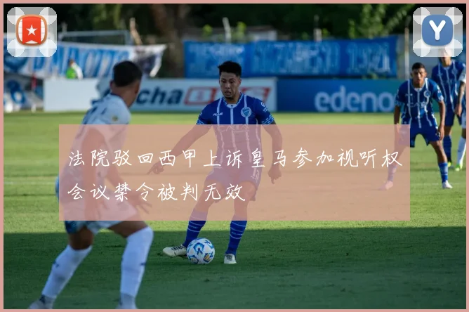 法院驳回西甲上诉皇马参加视听权会议禁令被判无效