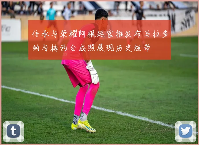 传承与荣耀阿根廷官推发布马拉多纳与梅西合成照展现历史纽带