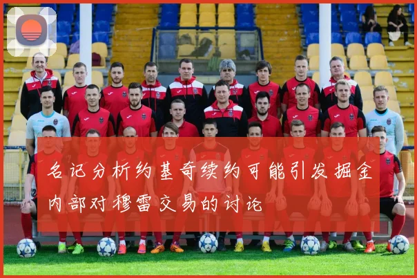 名记分析约基奇续约可能引发掘金内部对穆雷交易的讨论