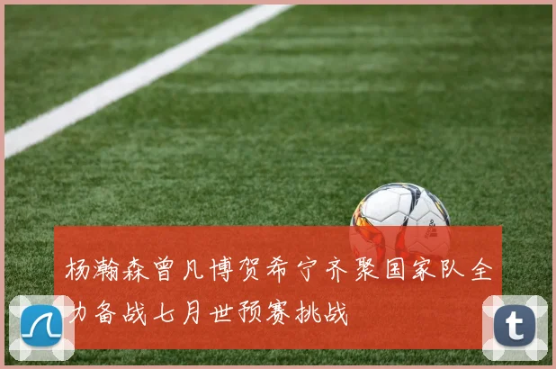 杨瀚森曾凡博贺希宁齐聚国家队全力备战七月世预赛挑战