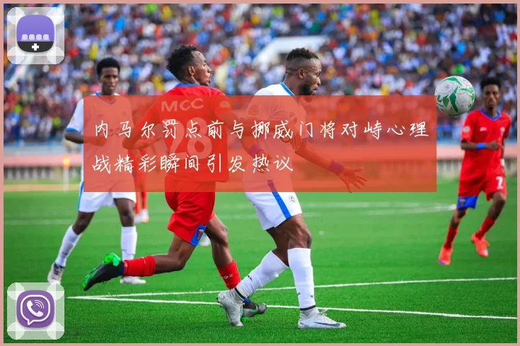 内马尔罚点前与挪威门将对峙心理战精彩瞬间引发热议