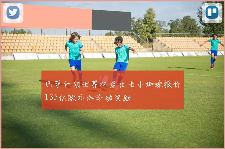 巴萨计划世界杯后出击小蜘蛛报价135亿欧元加浮动奖励