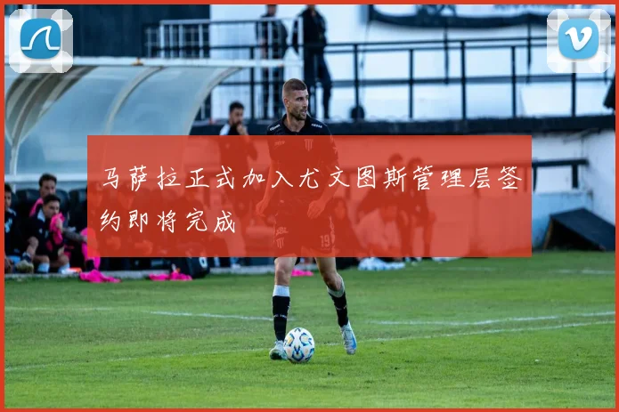 马萨拉正式加入尤文图斯管理层签约即将完成