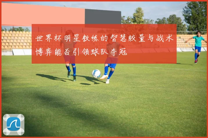世界杯明星教练的智慧较量与战术博弈能否引领球队夺冠